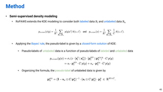 • Semi-supervised density modeling
• RoPAWS extends the KDE modeling to consider both labeled data ℬ$ and unlabeled data ℬ.
• Applying the Bayes’ rule, the pseudo-label is given by a closed-form solution of KDE:
• Pseudo-labels of unlabeled data is a function of pseudo-labels of labeled and unlabeled data
• Organizing the formula, the pseudo-label of unlabeled data is given by
Method
45
 