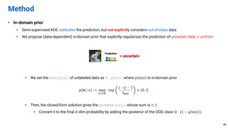 • In-domain prior
• Semi-supervised KDE calibrates the prediction, but not explicitly considers out-of-class data
• We propose (data-dependent) in-domain prior that explicitly regularizes the prediction of uncertain data ≈ uniform
• We set the prior 𝑝(𝑦|𝑥) of unlabeled data as 𝒰 ⋅ 𝑝 in 𝑥 where 𝑝 in 𝑥 is in-domain prior
• Then, the closed-form solution gives the posterior 𝑞(𝑦|𝑥) whose sum is < 1
• Convert it to the final 𝐾-dim probability by adding the posterior of the OOD class 𝒰 ⋅ (1 − 𝑞 in 𝑥 )
Method
46
 