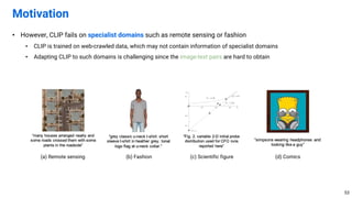 • However, CLIP fails on specialist domains such as remote sensing or fashion
• CLIP is trained on web-crawled data, which may not contain information of specialist domains
• Adapting CLIP to such domains is challenging since the image-text pairs are hard to obtain
Motivation
53
(a) Remote sensing (b) Fashion (c) Scientific figure (d) Comics
 