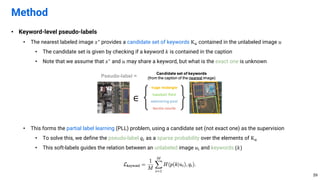 • Keyword-level pseudo-labels
• The nearest labeled image 𝑥∗ provides a candidate set of keywords K. contained in the unlabeled image 𝑢
• The candidate set is given by checking if a keyword 𝑘 is contained in the caption
• Note that we assume that 𝑥∗ and 𝑢 may share a keyword, but what is the exact one is unknown
• This forms the partial label learning (PLL) problem, using a candidate set (not exact one) as the supervision
• To solve this, we define the pseudo-label 𝑞! as a sparse probability over the elements of K.
• This soft-labels guides the relation between an unlabeled image 𝑢' and keywords {𝑘}
Method
59
 