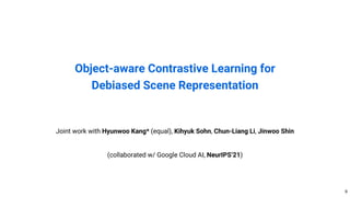 Object-aware Contrastive Learning for
Debiased Scene Representation
9
Joint work with Hyunwoo Kang* (equal), Kihyuk Sohn, Chun-Liang Li, Jinwoo Shin
(collaborated w/ Google Cloud AI, NeurIPS’21)
 