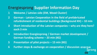 Energiesprong Supplier Information Day
1 Welcome / Latvian side (EM, Wood Cluster)
2 German - Latvian Cooperation in the field of prefabricated
refurbishment of residential buildings (Background KH) – 10 min
3 Short introduction of the Latvian companies – why are they here?
each 3 min
4 Introduction Energiesprong / German market development /
German funding scheme – 20 min (KG)
5 Presentation of pilot projects – 15 min (KG)
6 Further steps & exchange on cooperation / discussion
 