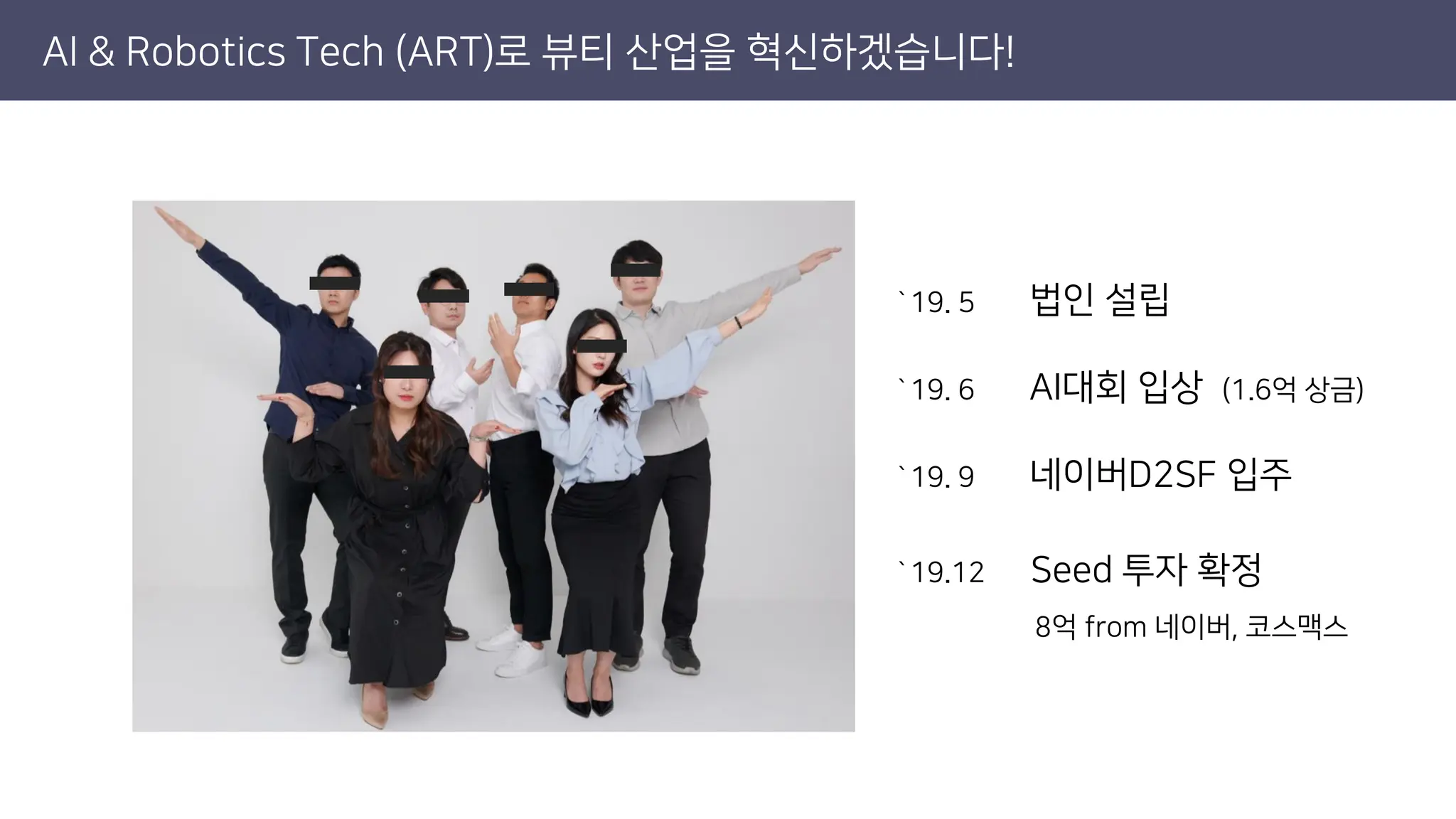 AI & Robotics Tech (ART)로 뷰티 산업을 혁신하겠습니다!
`19. 5 법인 설립
`19. 6 AI대회 입상 (1.6억 상금)
`19. 9 네이버D2SF 입주
`19.12 Seed 투자 확정
8억 from 네이버, 코스맥스
 