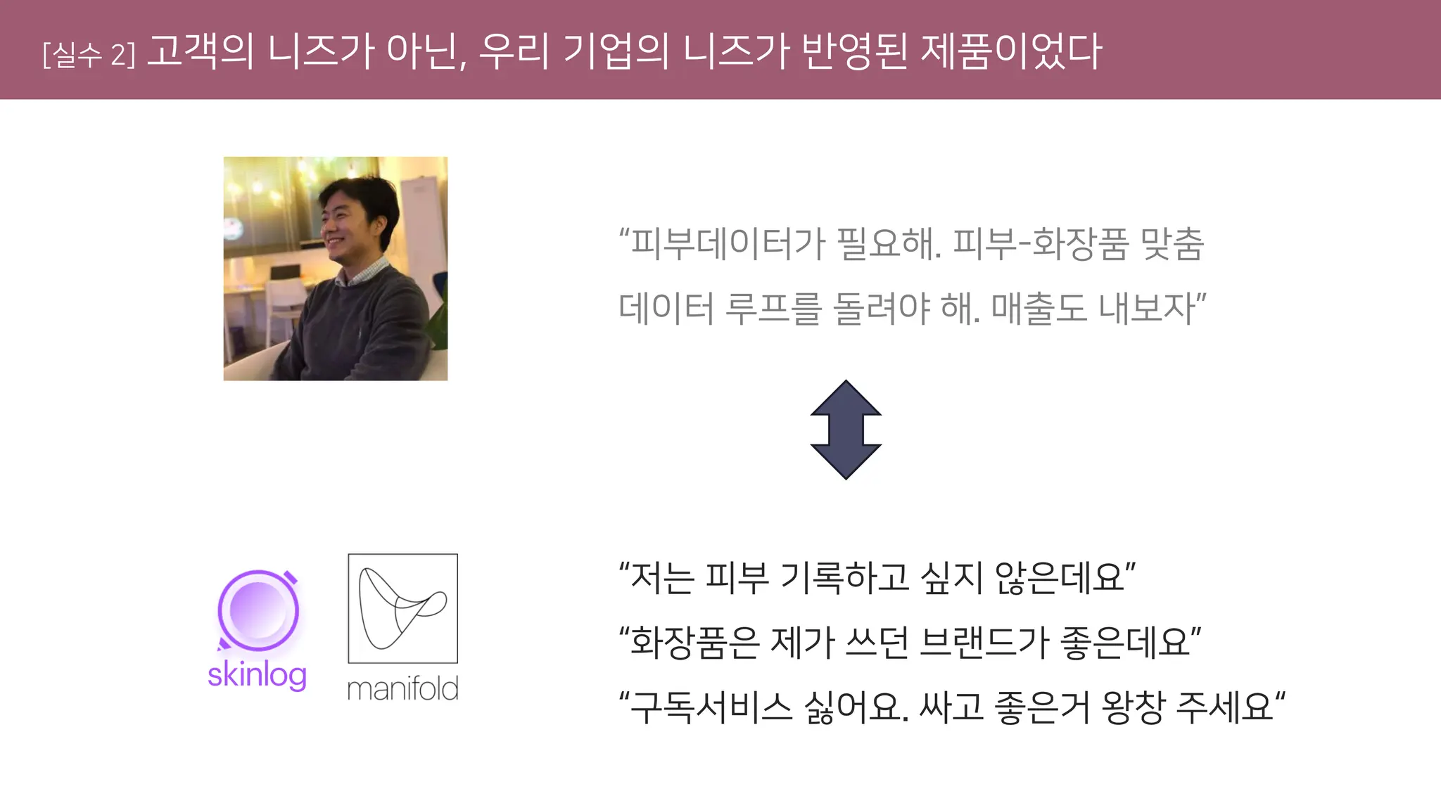 [실수 2] 고객의 니즈가 아닌, 우리 기업의 니즈가 반영된 제품이었다
“피부데이터가 필요해. 피부-화장품 맞춤
데이터 루프를 돌려야 해. 매출도 내보자”
“저는 피부 기록하고 싶지 않은데요”
“화장품은 제가 쓰던 브랜드가 좋은데요”
“구독서비스 싫어요. 싸고 좋은거 왕창 주세요“
 