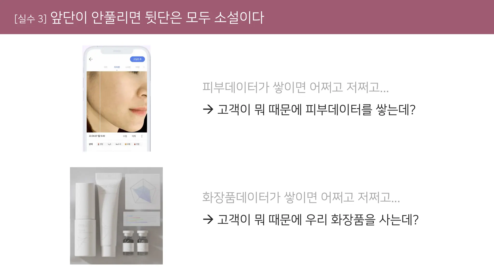 [실수 3] 앞단이 안풀리면 뒷단은 모두 소설이다
피부데이터가 쌓이면 어쩌고 저쩌고...
→ 고객이 뭐 때문에 피부데이터를 쌓는데?
화장품데이터가 쌓이면 어쩌고 저쩌고...
→ 고객이 뭐 때문에 우리 화장품을 사는데?
 