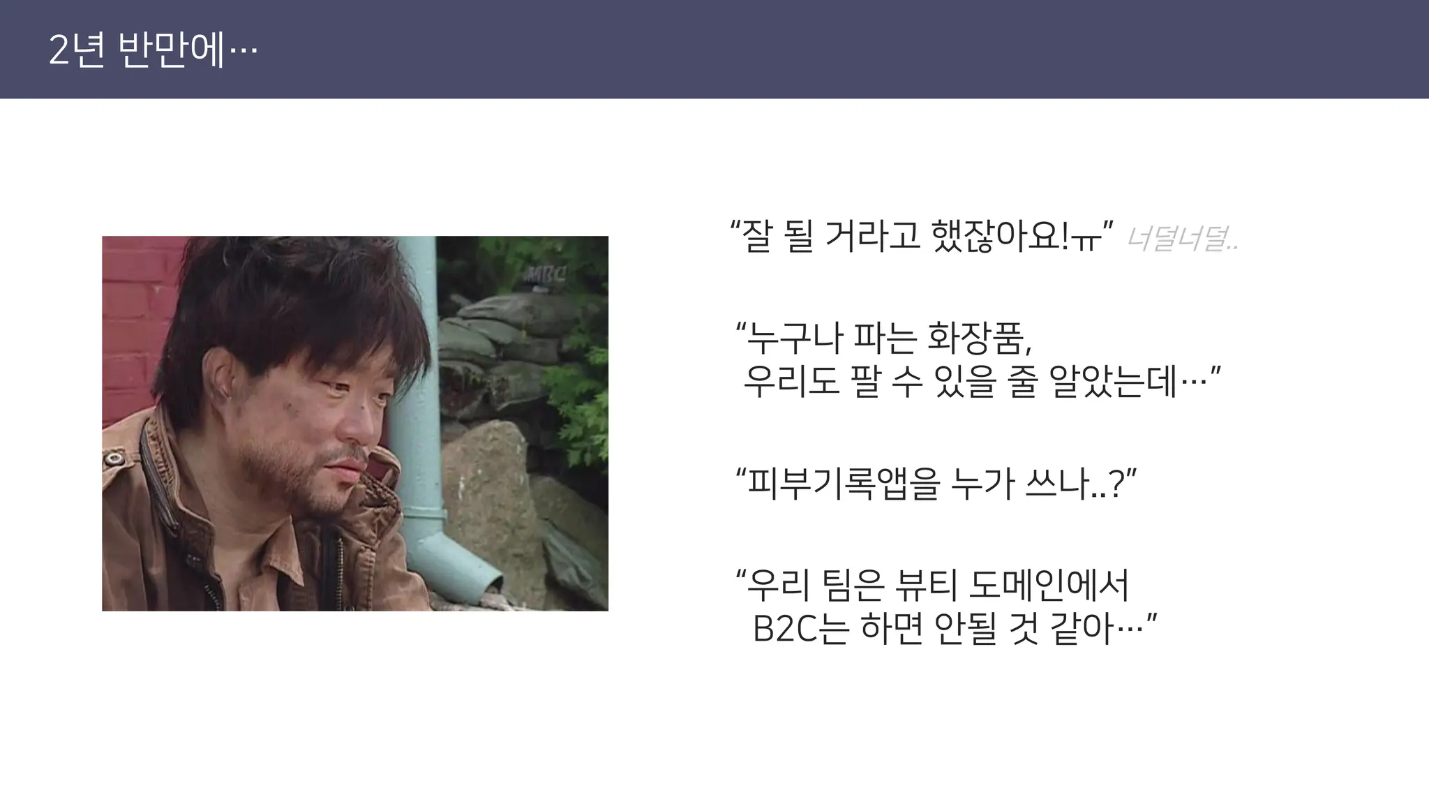 2년 반만에…
“잘 될 거라고 했잖아요!ㅠ” 너덜너덜..
“누구나 파는 화장품,
우리도 팔 수 있을 줄 알았는데…”
“피부기록앱을 누가 쓰나..?”
“우리 팀은 뷰티 도메인에서
B2C는 하면 안될 것 같아…”
 