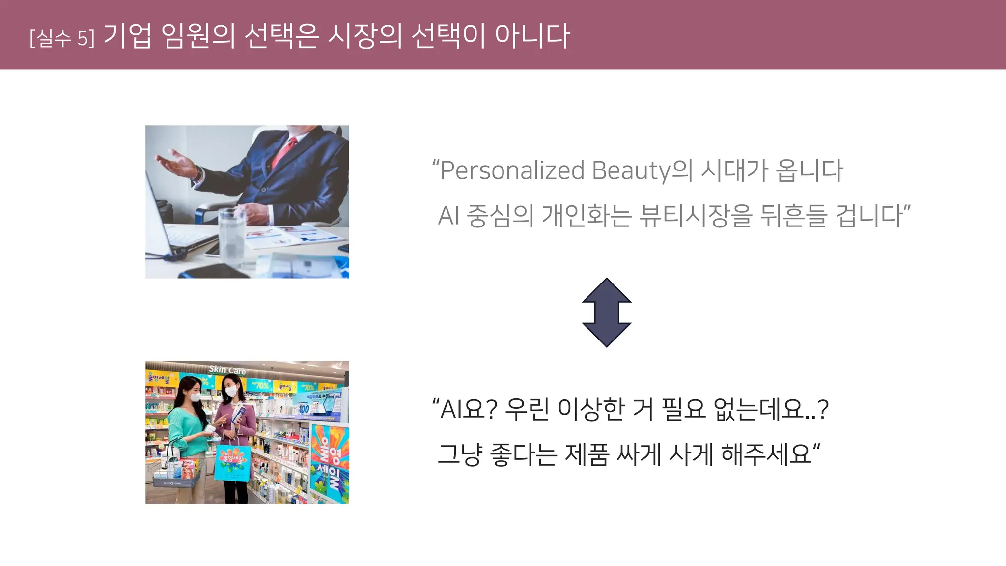 [실수 5] 기업 임원의 선택은 시장의 선택이 아니다
“Personalized Beauty의 시대가 옵니다
AI 중심의 개인화는 뷰티시장을 뒤흔들 겁니다”
“AI요? 우린 이상한 거 필요 없는데요..?
그냥 좋다는 제품 싸게 사게 해주세요“
 