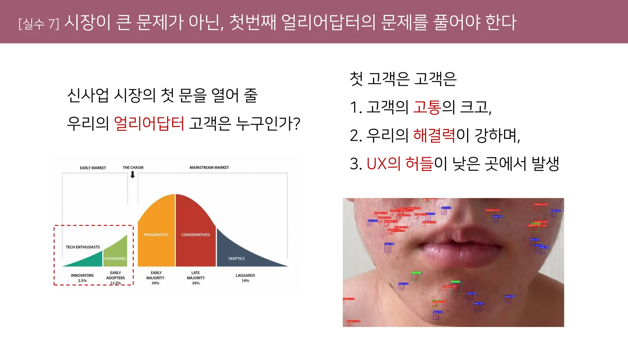 [실수 7] 시장이 큰 문제가 아닌, 첫번째 얼리어답터의 문제를 풀어야 한다
신사업 시장의 첫 문을 열어 줄
우리의 얼리어답터 고객은 누구인가?
첫 고객은 고객은
1. 고객의 고통의 크고,
2. 우리의 해결력이 강하며,
3. UX의 허들이 낮은 곳에서 발생
 
