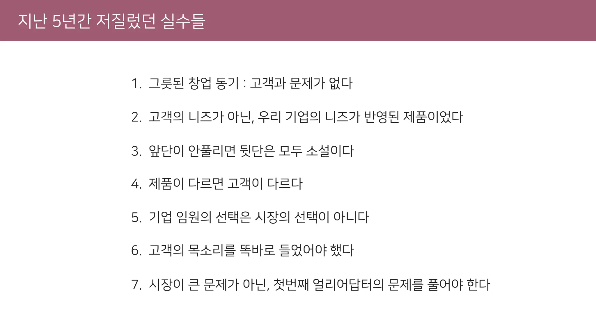 지난 5년간 저질렀던 실수들
[실수 1] 그릇된 창업 동기 : 고객과 문제가 없다
1. 그릇된 창업 동기 : 고객과 문제가 없다
2. 고객의 니즈가 아닌, 우리 기업의 니즈가 반영된 제품이었다
3. 앞단이 안풀리면 뒷단은 모두 소설이다
4. 제품이 다르면 고객이 다르다
5. 기업 임원의 선택은 시장의 선택이 아니다
6. 고객의 목소리를 똑바로 들었어야 했다
7. 시장이 큰 문제가 아닌, 첫번째 얼리어답터의 문제를 풀어야 한다
 