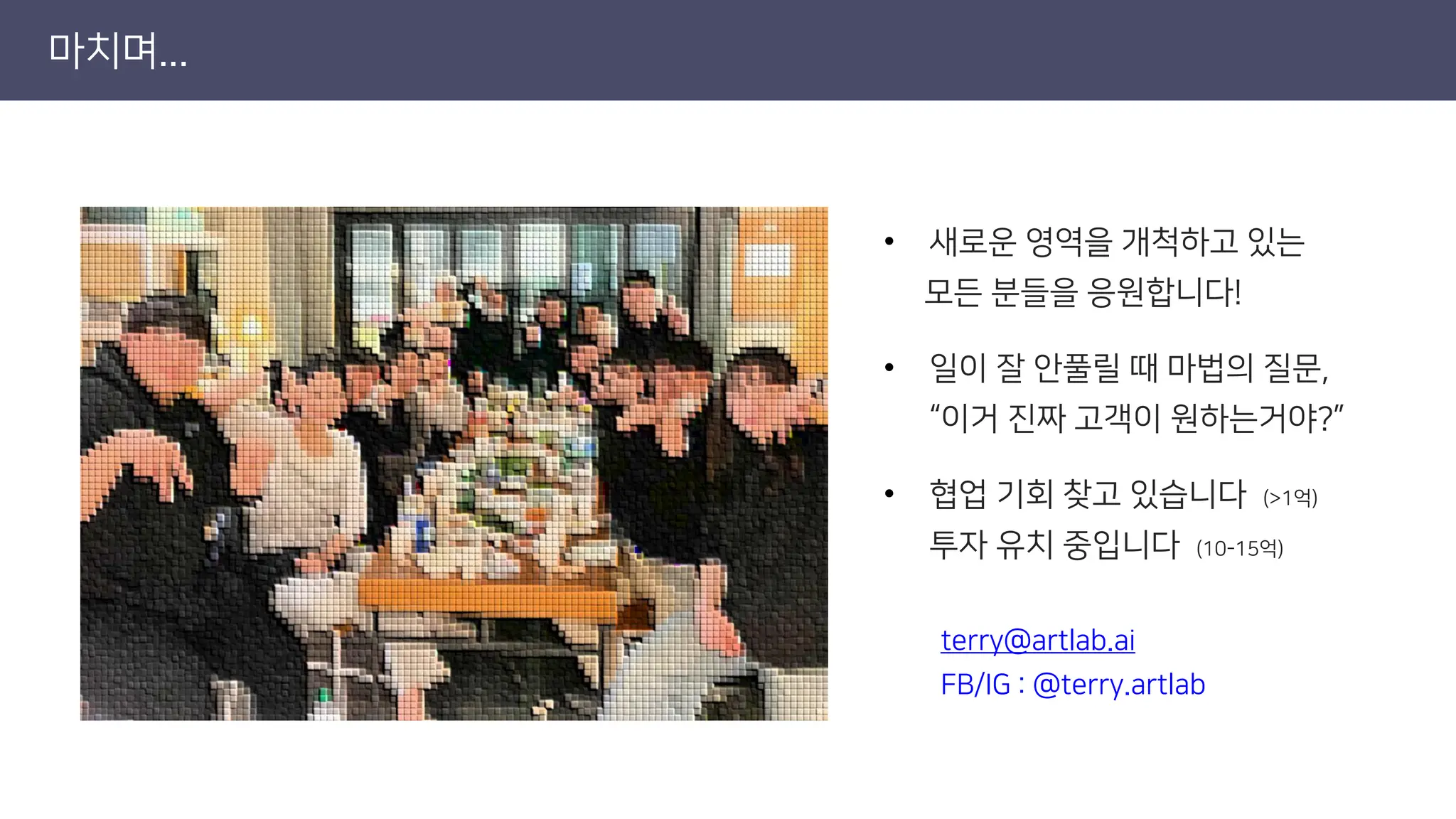 마치며...
• 새로운 영역을 개척하고 있는
모든 분들을 응원합니다!
• 일이 잘 안풀릴 때 마법의 질문,
“이거 진짜 고객이 원하는거야?”
• 협업 기회 찾고 있습니다 (>1억)
투자 유치 중입니다 (10-15억)
terry@artlab.ai
FB/IG : @terry.artlab
 