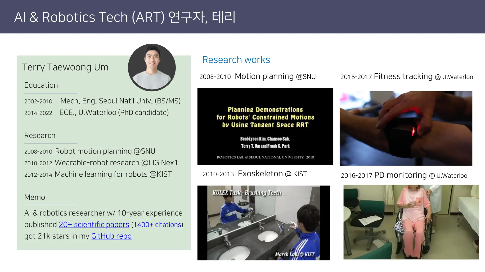 AI & Robotics Tech (ART) 연구자, 테리
Education
2002-2010 Mech. Eng. Seoul Nat’l Univ. (BS/MS)
2014-2022 ECE., U.Waterloo (PhD candidate)
Research
2008-2010 Robot motion planning @SNU
2010-2012 Wearable-robot research @LIG Nex1
2012-2014 Machine learning for robots @KIST
Memo
AI & robotics researcher w/ 10-year experience
published 20+ scientific papers (1400+ citations)
got 21k stars in my GitHub repo
Terry Taewoong Um
2010-2013 Exoskeleton @ KIST
2008-2010 Motion planning @SNU
2016-2017 PD monitoring @ U.Waterloo
2015-2017 Fitness tracking @ U.Waterloo
Research works
 