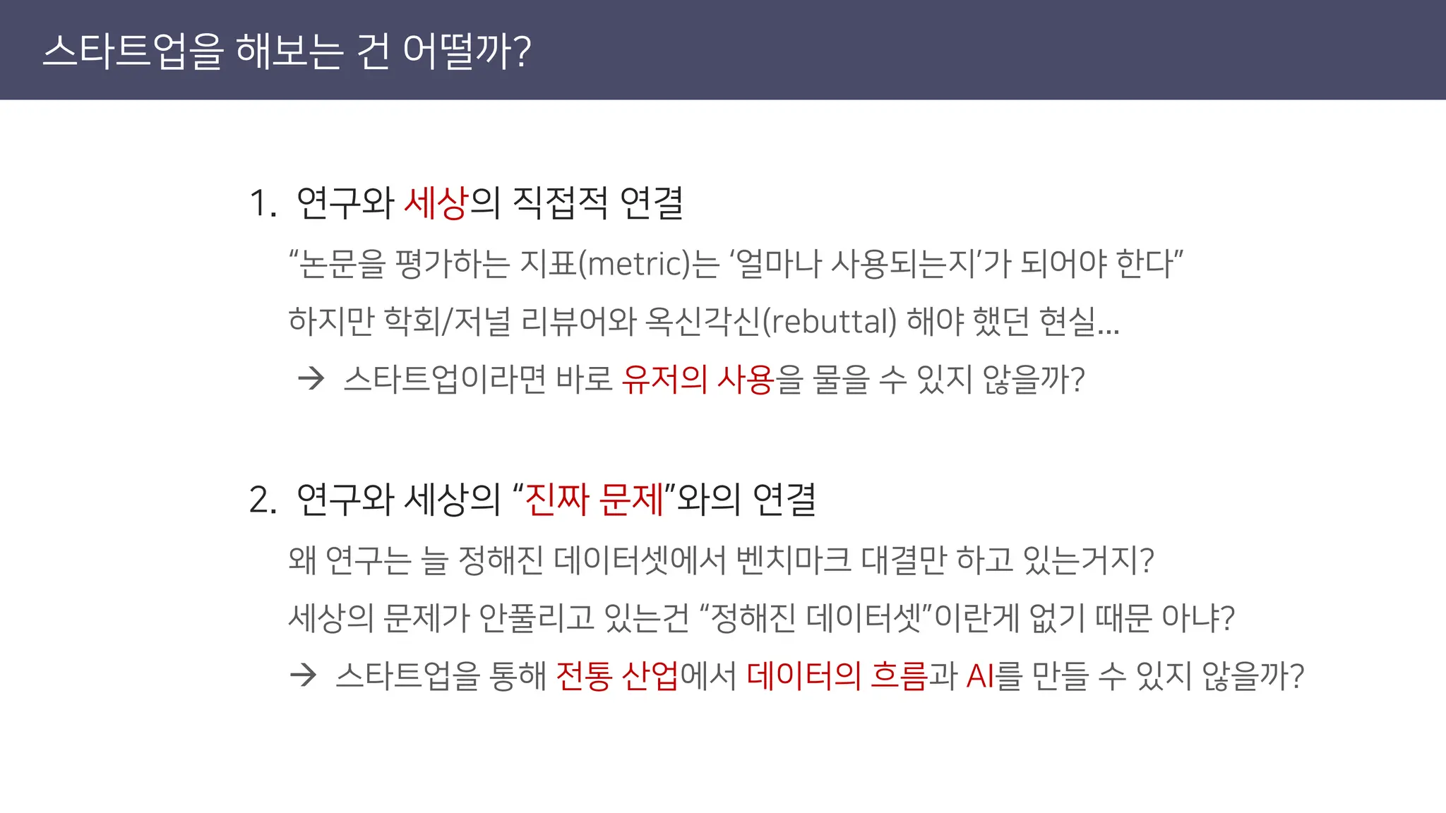 스타트업을 해보는 건 어떨까?
1. 연구와 세상의 직접적 연결
“논문을 평가하는 지표(metric)는 ‘얼마나 사용되는지’가 되어야 한다”
하지만 학회/저널 리뷰어와 옥신각신(rebuttal) 해야 했던 현실...
→ 스타트업이라면 바로 유저의 사용을 물을 수 있지 않을까?
2. 연구와 세상의 “진짜 문제”와의 연결
왜 연구는 늘 정해진 데이터셋에서 벤치마크 대결만 하고 있는거지?
세상의 문제가 안풀리고 있는건 “정해진 데이터셋”이란게 없기 때문 아냐?
→ 스타트업을 통해 전통 산업에서 데이터의 흐름과 AI를 만들 수 있지 않을까?
 