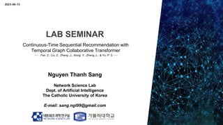LAB SEMINAR
Nguyen Thanh Sang
Network Science Lab
Dept. of Artificial Intelligence
The Catholic University of Korea
E-mail: sang.ngt99@gmail.com
Continuous-Time Sequential Recommendation with
Temporal Graph Collaborative Transformer
--- Fan, Z., Liu, Z., Zhang, J., Xiong, Y., Zheng, L., & Yu, P. S ---
2023-06-15
 