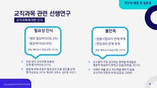 교직과목 관련 선행연구
연구의 배경 및 필요성
교직과목에 대한 인식
•매우 필요하다(36.3%)
•필요하다(40.8%)
필요성 인식
중등 예비교사 대상(고현, 2019)
❖ 전공 보다 교직과목 유용성
낮게 평가(박민정,2015)
❖ 중등에 비해 초등이 필요성과 도움 정도를 낮게
평가(김갑성, 2019; 백선희, 강호수, 심우정, 2021)
•임용시험과의 연계 부족
•현장과의 연계 부족
불만족
❖ 교수들이 가장 강조하는 영역을 학생들은
충분히 학습하지 못하고 있음(우한솔, 2015)
❖ 과제만 제출 받고 피드백을 해주지 않음,
교수자의 전문성 부족(김갑성, 2009)
중등 예비교사 대상(고현, 2019)
4
 