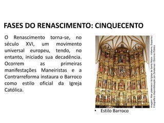 O Renascimento torna-se, no
século XVI, um movimento
universal europeu, tendo, no
entanto, iniciado sua decadência.
Ocorrem as primeiras
manifestações Maneiristas e a
Contrarreforma instaura o Barroco
como estilo oficial da Igreja
Católica.
• Estilo Barroco
FASES DO RENASCIMENTO: CINQUECENTO
História, 7º Ano do Ensino Fundamental
Renascimento Cultural
Imagem:
Altar
plateresco
da
Igreja
de
Santa
Maria
-
Valtierra,
Espanha
/
Fotografia
e
disponibilização
por
Zarateman
/
Domínio
Público
 