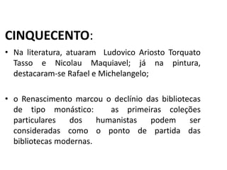 CINQUECENTO:
• Na literatura, atuaram Ludovico Ariosto Torquato
Tasso e Nicolau Maquiavel; já na pintura,
destacaram-se Rafael e Michelangelo;
• o Renascimento marcou o declínio das bibliotecas
de tipo monástico: as primeiras coleções
particulares dos humanistas podem ser
consideradas como o ponto de partida das
bibliotecas modernas.
História, 7º Ano do Ensino Fundamental
Renascimento Cultural
 