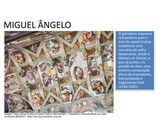 MIGUEL ÂNGELO
O grandioso esquema
compositivo para o
teto da capela Sistina
estabelece uma
narrativa do velho
testamento, desde o
Gênesis ao Dilúvio, a
que se juntou, na
parede do altar, uma
enorme composição
plena de dramatismo,
interpretando o
Julgamento Final
(1536-1541).
História, 7º Ano do Ensino Fundamental
Renascimento Cultural
Imagem: Visão parcial do teto da Capela Sistina / Michelangelo. / Fotografia e Disponibilização por Jean-
Christophe BENOIST / GNU Free Documentation License
 