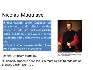 Nicolau Maquiavel
"O homem prudente deve seguir sempre as vias traçadas pelos
grandes personagens…".
Os fins justificam os meios.
É reconhecido como fundador do
pensamento e da ciência política
moderna, pelo fato de haver escrito
sobre o Estado e o Governo como
realmente são e não como deveriam
ser.
O "Príncipe" é provavelmente o livro
mais conhecido de Maquiavel
História, 7º Ano do Ensino Fundamental
Renascimento Cultural
Imagem: Nicolau Maquiavel / pintura de
Santi di Tito / Disponibilizada por Thomas
Gun / Domínio Público
 