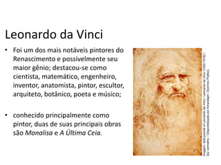 Leonardo da Vinci
• Foi um dos mais notáveis pintores do
Renascimento e possivelmente seu
maior gênio; destacou-se como
cientista, matemático, engenheiro,
inventor, anatomista, pintor, escultor,
arquiteto, botânico, poeta e músico;
• conhecido principalmente como
pintor, duas de suas principais obras
são Monalisa e A Última Ceia.
História, 7º Ano do Ensino Fundamental
Renascimento Cultural
Imagem:
Self-portrait
of
Leonardo
da
Vinci
/
Leonardo
da
Vinci
(1452-1519)
/
Giz
vermelho
/
Disponiblizada
por
Amandajm
/
Domínio
Público.
 