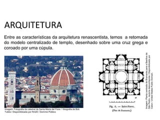 ARQUITETURA
Entre as características da arquitetura renascentista, temos a retomada
do modelo centralizado de templo, desenhado sobre uma cruz grega e
coroado por uma cúpula.
História, 7º Ano do Ensino Fundamental
Renascimento Cultural
Imagem:
Planta
centrada
de
Bramante
para
a
Basílica
de
São
Pedro.
/autoria
desconhecida
/
Disponibilizada
por
Caton
/
United
States
Public
Domain.
Imagem: Fotografia da catedral de Santa Maria del Fiore / fotografia de Bob
Tubbs / Disponibilizada por Rnt20 / Domínio Público
 