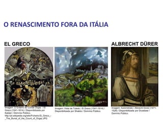 O RENASCIMENTO FORA DA ITÁLIA
ALBRECHT DÜRER
EL GRECO
História, 7º Ano do Ensino Fundamental
Renascimento Cultural
Imagem: O Enterro do Conde Orgaz / El
Greco (1541-1614) / Disponibilizada por
Kaldari / Domínio Público.
http://pt.wikipedia.org/wiki/Ficheiro:El_Greco_-
_The_Burial_of_the_Count_of_Orgaz.JPG
Imagem: Vista de Toledo / El Greco (1541-1614) /
Disponibilizada por Shakko / Domínio Público.
Imagem: Autorretrato / Albrecht Dürer (1471-
1528) / Disponibilizada por Dcoetzee /
Domínio Público.
 