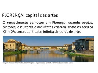 FLORENÇA: capital das artes
O renascimento começou em Florença; quando poetas,
pintores, escultores e arquitetos criaram, entre os séculos
XIII e XV, uma quantidade infinita de obras de arte.
História, 7º Ano do Ensino Fundamental
Renascimento Cultural
Imagem: Florença, Ponte Vecchio, Italia / Fotografia e disponibilização por Idéfix / GNU Free Documentation License
 