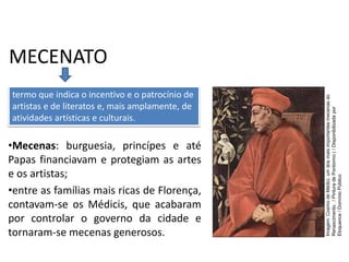 MECENATO
•Mecenas: burguesia, princípes e até
Papas financiavam e protegiam as artes
e os artistas;
•entre as famílias mais ricas de Florença,
contavam-se os Médicis, que acabaram
por controlar o governo da cidade e
tornaram-se mecenas generosos.
termo que indica o incentivo e o patrocínio de
artistas e de literatos e, mais amplamente, de
atividades artísticas e culturais.
História, 7º Ano do Ensino Fundamental
Renascimento Cultural
Imagem:
Cosmo
de
Médici,
um
dos
mais
importantes
mecenas
do
Renascimento.
/
Pintura
de
Pontormo
(
/
Disponibilizada
por
Eloquence
/
Domínio
Público
 