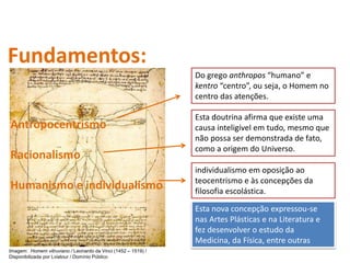 Imagem: Homem vitruviano / Leonardo da Vinci (1452 – 1519) /
Disponibilizada por Lviatour / Domínio Público
Fundamentos:
Antropocentrismo
Racionalismo
Humanismo e individualismo
Do grego anthropos “humano” e
kentro “centro”, ou seja, o Homem no
centro das atenções.
individualismo em oposição ao
teocentrismo e às concepções da
filosofia escolástica.
Esta nova concepção expressou-se
nas Artes Plásticas e na Literatura e
fez desenvolver o estudo da
Medicina, da Física, entre outras
Esta doutrina afirma que existe uma
causa inteligível em tudo, mesmo que
não possa ser demonstrada de fato,
como a origem do Universo.
História, 7º Ano do Ensino Fundamental
Renascimento Cultural
 