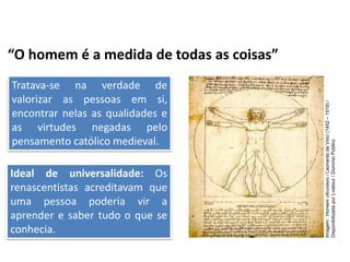 “O homem é a medida de todas as coisas”
Tratava-se na verdade de
valorizar as pessoas em si,
encontrar nelas as qualidades e
as virtudes negadas pelo
pensamento católico medieval.
Ideal de universalidade: Os
renascentistas acreditavam que
uma pessoa poderia vir a
aprender e saber tudo o que se
conhecia.
História, 7º Ano do Ensino Fundamental
Renascimento Cultural
Imagem:
Homem
vitruviano
/
Leonardo
da
Vinci
(1452
–
1519)
/
Disponibilizada
por
Lviatour
/
Domínio
Público
 