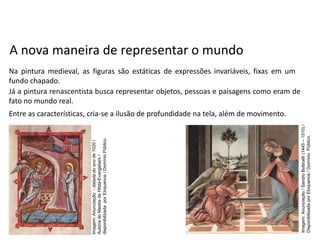 A nova maneira de representar o mundo
Na pintura medieval, as figuras são estáticas de expressões invariáveis, fixas em um
fundo chapado.
Já a pintura renascentista busca representar objetos, pessoas e paisagens como eram de
fato no mundo real.
Entre as características, cria-se a ilusão de profundidade na tela, além de movimento.
História, 7º Ano do Ensino Fundamental
Renascimento Cultural
Imagem:
Anunciação
-
datada
do
ano
de
1020
/
Autoria
do
Mestre
de
Hitda-Evangeliars
/
disponibilizada
por
Eloquence
/
Domínio
Público.
Imagem:
Anunciação
/
Sandro
Botticelli
(1445
–
1510)
/
Disponibilizada
por
Eloquence
/
Domínio
Público.
 