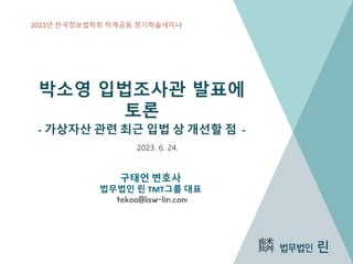 박소영 입법조사관 발표에
토론
- 가상자산 관련 최근 입법 상 개선할 점 -
구태언 변호사
법무법인 린 TMT그룹 대표
tekoo@law-lin.com
2023. 6. 24.
1
2023년 한국정보법학회 하계공동 정기학술세미나
 