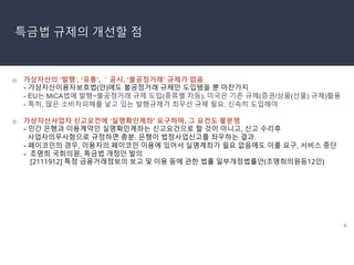 6
특금법 규제의 개선할 점
o 가상자산의 ‘발행’, ‘유통’, ＇공시, ‘불공정거래’ 규제가 없음
- 가상자산이용자보호법(안)에도 불공정거래 규제만 도입됐을 뿐 마찬가지
- EU는 MiCA법에 발행~불공정거래 규제 도입(종류별 차등), 미국은 기존 규제(증권/상품(선물) 규제)활용
- 특히, 많은 소비자피해를 낳고 있는 발행규제가 최우선 규제 필요. 신속히 도입해야
o 가상자산사업자 신고요건에 ‘실명확인계좌’ 요구하며, 그 요건도 불분명
- 민간 은행과 이용계약인 실명확인계좌는 신고요건으로 할 것이 아니고, 신고 수리후
사업자의무사항으로 규정하면 충분. 은행이 법정사업신고를 좌우하는 결과.
- 페이코인의 경우, 이용자의 페이코인 이용에 있어서 실명계좌가 필요 없음에도 이를 요구, 서비스 중단
- 조명희 국회의원, 특금법 개정안 발의
[2111912] 특정 금융거래정보의 보고 및 이용 등에 관한 법률 일부개정법률안(조명희의원등12인)
 