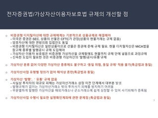 7
전자증권법/가상자산이용자보호법 규제의 개선할 점
o 비증권형 디지털자산에 대한 규제체계는 기본적으로 상품규제로 해결해야
- 미국은 증권은 SEC, 상품의 선물은 CFTC가 관장(상품의 현물거래는 규제 없음)
- 암호자산에 대한 연방의회 입법안도 동일
- 비증권형 디지털자산은 일반상품이므로 선물은 증권에 준해 규제 필요. 현물 디지털자산은 MiCA법을
참고해 종류별 발행공시 규제 도입해야
- 가상자산 이용자 보호법은 비증권형 가상자산을 규제함에도 현물까지 규제 안에 넣음으로 과잉규제
- 신속한 도입이 필요한 것은 비증권형 가상자산의 ‘발행/공시/유통’규제
o 가상자산 분류 없어 다양한 가상자산 종류에도 불구하고 ‘동일 위험, 동일 규제’ 적용 불가(특금법과 동일)
o 가상자산사업 유형별 정의가 없어 해석상 혼란(특금법과 동일)
o 가상자산 ‘발행’, ＇유통’ 규제 없음
- 사실상 투자자의 대규모 피해는 가상자산거래소 상장 이전 단계에서 대부분 발생
- 발행규제가 없이는 가상자산거래소 밖의 투자사기 피해를 방지하기 어려움
- 무분별하게 발행한 가상자산을 해외거래소나 군소거래소에 쉽게 상장할 수 있어 사기피해가 증폭됨
o 가상자산사업 수행시 필요한 실명확인계좌에 관한 문제점 (특금법과 동일)
 