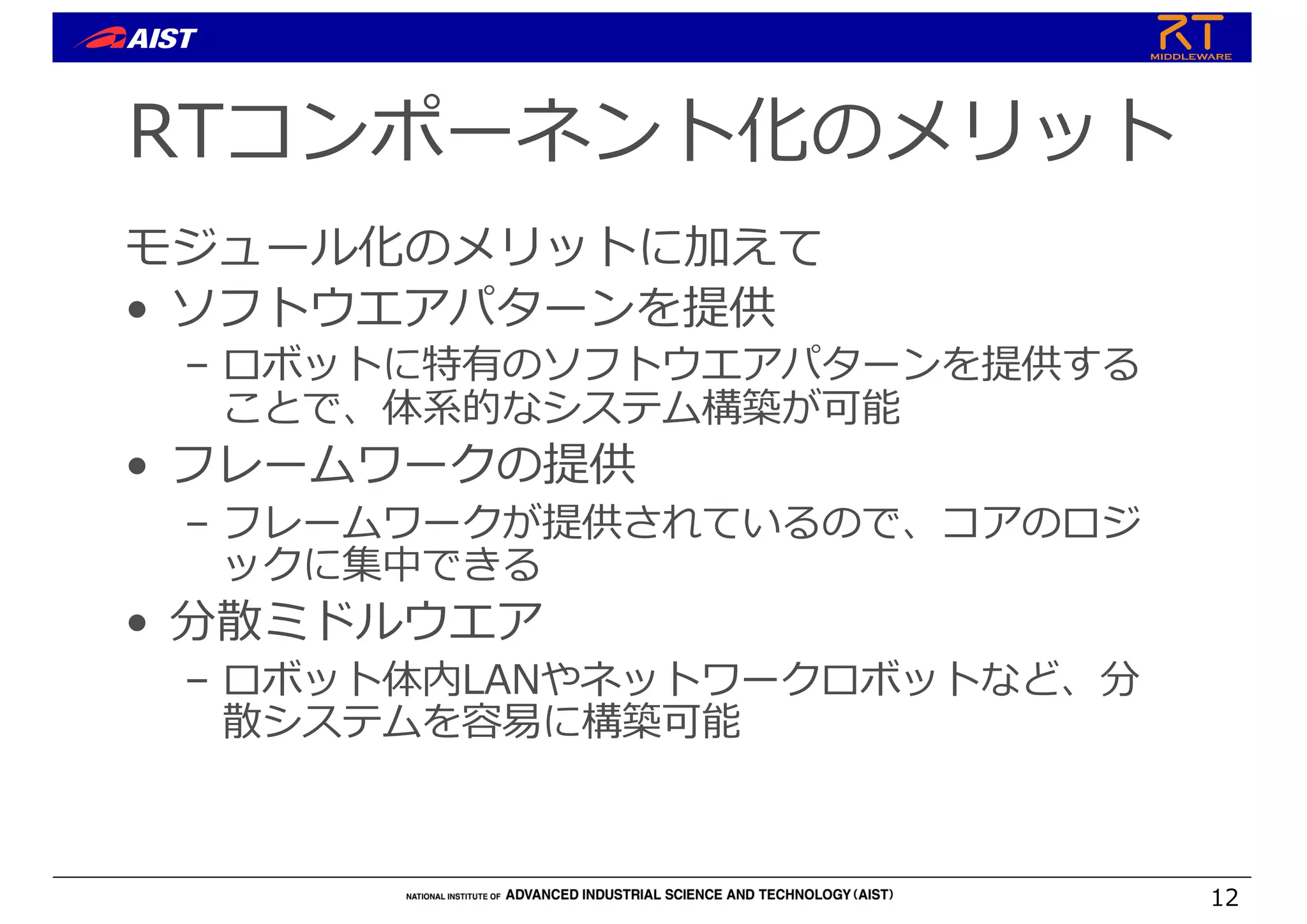 RTコンポーネント化のメリット
モジュール化のメリットに加えて
• ソフトウエアパターンを提供
– ロボットに特有のソフトウエアパターンを提供する
ことで、体系的なシステム構築が可能
• フレームワークの提供
– フレームワークが提供されているので、コアのロジ
ックに集中できる
• 分散ミドルウエア
– ロボット体内LANやネットワークロボットなど、分
散システムを容易に構築可能
12
 