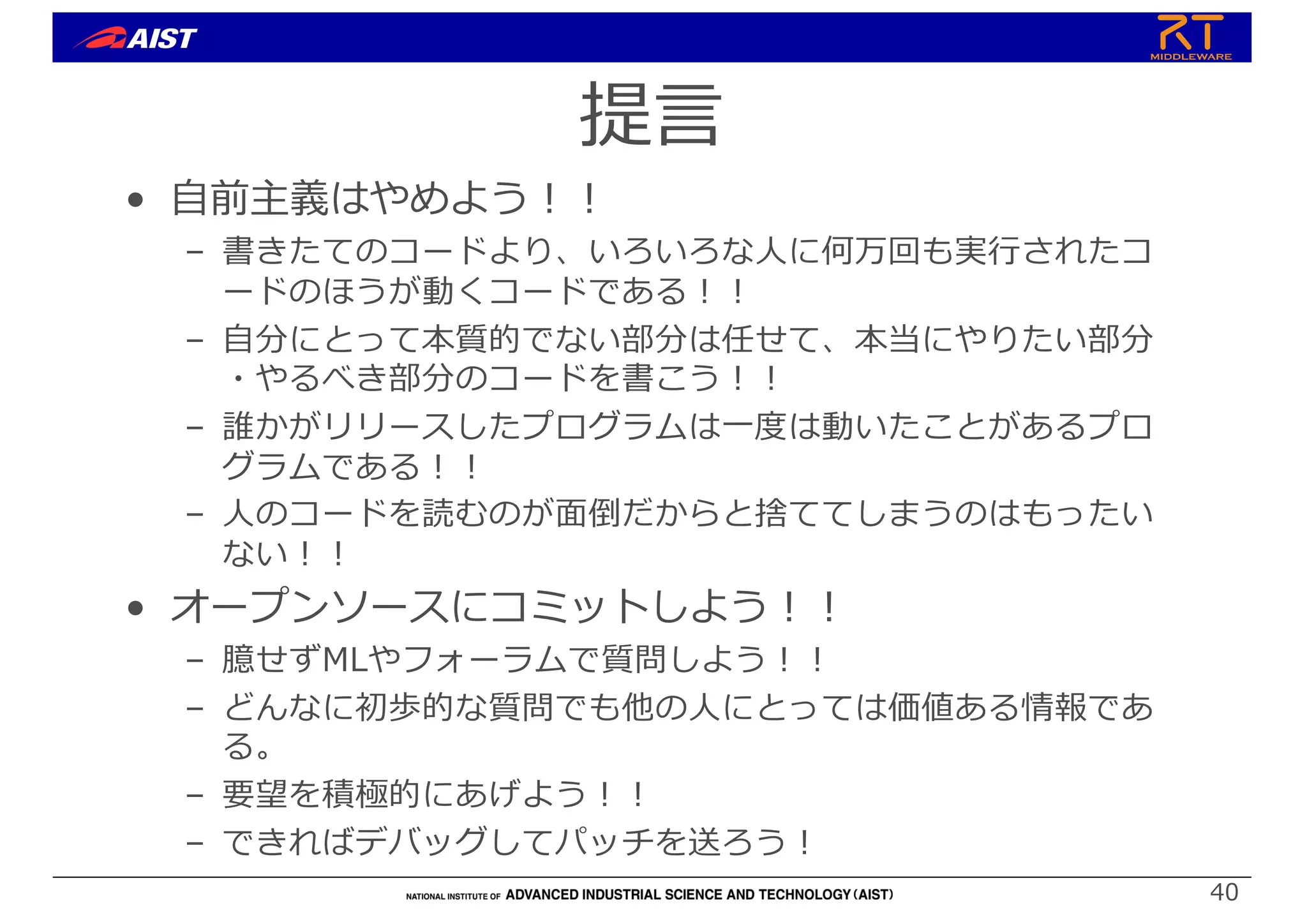 提⾔
• ⾃前主義はやめよう︕︕
– 書きたてのコードより、いろいろな⼈に何万回も実⾏されたコ
ードのほうが動くコードである︕︕
– ⾃分にとって本質的でない部分は任せて、本当にやりたい部分
・やるべき部分のコードを書こう︕︕
– 誰かがリリースしたプログラムは⼀度は動いたことがあるプロ
グラムである︕︕
– ⼈のコードを読むのが⾯倒だからと捨ててしまうのはもったい
ない︕︕
• オープンソースにコミットしよう︕︕
– 臆せずMLやフォーラムで質問しよう︕︕
– どんなに初歩的な質問でも他の⼈にとっては価値ある情報であ
る。
– 要望を積極的にあげよう︕︕
– できればデバッグしてパッチを送ろう︕
40
 