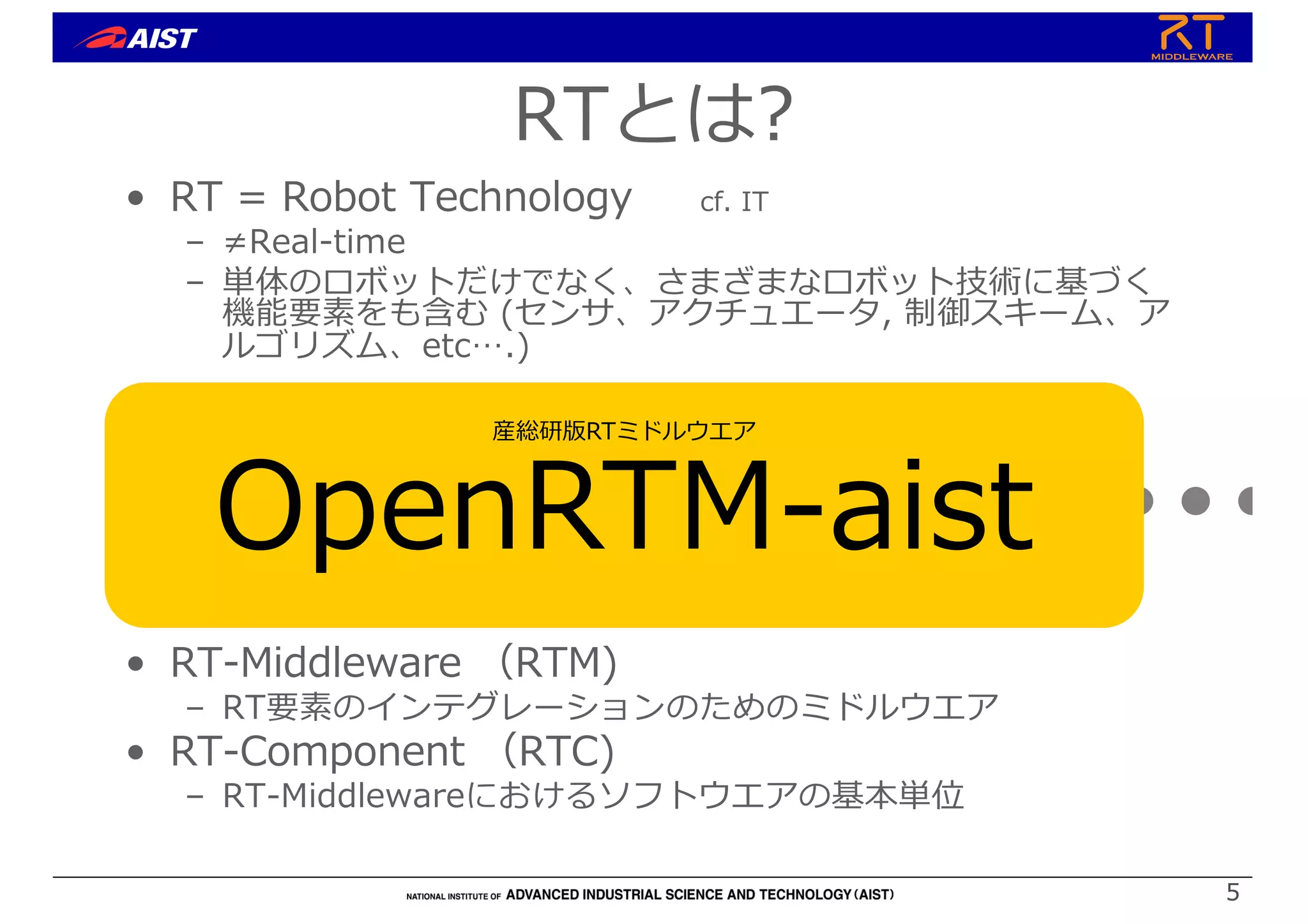 5
5
• RT = Robot Technology cf. IT
– ≠Real-time
– 単体のロボットだけでなく、さまざまなロボット技術に基づく
機能要素をも含む (センサ、アクチュエータ, 制御スキーム、ア
ルゴリズム、etc….)
• RT-Middleware （RTM)
– RT要素のインテグレーションのためのミドルウエア
• RT-Component （RTC)
– RT-Middlewareにおけるソフトウエアの基本単位
RT-Middleware
+ + + + +
RTとは?
産総研版RTミドルウエア
OpenRTM-aist
 