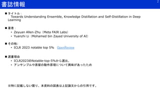 書誌情報
2
 タイトル：
Towards Understanding Ensemble, Knowledge Distillation and Self-Distillation in Deep
Learning
 著者：
• Zeyuan Allen-Zhu（Meta FAIR Labs）
• Yuanzhi Li（Mohamed bin Zayed University of AI）
 その他:
• ICLR 2023 notable top 5% OpenReview
 選書理由
• ICLR2023のNotable-top-5%から選出。
• アンサンブルや蒸留の動作原理について興味があったため
※特に記載しない限り、本資料の図表は上記論文からの引用です。
 