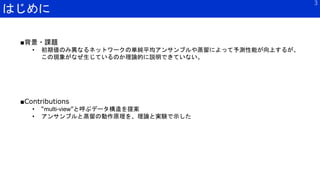 はじめに
3
■Contributions
• “multi-view”と呼ぶデータ構造を提案
• アンサンブルと蒸留の動作原理を、理論と実験で示した
■背景・課題
• 初期値のみ異なるネットワークの単純平均アンサンブルや蒸留によって予測性能が向上するが、
この現象がなぜ生じているのか理論的に説明できていない。
 