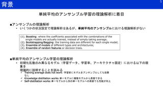 背景
5
(1). Boosting: where the coeffcients associated with the combinations of the
single models are actually trained, instead of simply taking average;
(2). Bootstrapping/Bagging: the training data are different for each single model;
(3). Ensemble of models of different types and architectures;
(4). Ensemble of random features or decision trees.
■アンサンブルの理論解析
• いくつかの状況設定で理論解析はあるが、単純平均のアンサンブルにおける理論解析がない
単純平均のアンサンブル学習の理論解析に着目
■単純平均のアンサンブル学習の理論解析
• 初期化乱数のみ異なるモデル（学習データ、学習率、アーキテクチャ固定）における以下の現
象を
理論的に説明することを試みる
 Training average does not work: 学習前にモデルをアンサンブルしても効果
なし
 Knowledge distillation works:単一モデルに複数モデルから蒸留できる
 Self-distillation works:単一モデルから別の単一モデルへの蒸留でも性能が向上
 