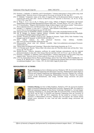 Indonesian J Elec Eng & Comp Sci ISSN: 2502-4752 
Effects of intensity of magnetic field generated by neodymium permanent magnet sheets… (P. Panmuang)
27
[24] Kuryliuk, L. Steblenko, A. Nadtochiy, and O. Korotchenkov, “Lifetime improvement in silicon wafers using weak
magnetic fields,” Materials Science in Semiconductor Processing, vol. 66, pp. 99–104, Aug. 2017.
[25] H. Fathabadi, “Comparative study on the effect of magnetic field on the photocurrent density of organic, dye-
sensitized and silicon solar cells,” Journal of Materials Science: Materials in Electronics, vol. 30, no. 18, pp.
17314–17321, Aug. 2019.
[26] K. Wang, C. Yi, C. Liu, X. Hu, S. Chuang, and X. Gong, “Effects of Magnetic Nanoparticles and External
Magnetostatic Field on the Bulk Heterojunction Polymer Solar Cells,” Scientific Reports, vol. 5, no. 1, Mar. 2015.
[27] O. O. Korotchenkov, “Magnetic field-stimulated change of photovoltage in solar silicon crystals,” Semiconductor
Physics Quantum Electronics and Optoelectronics, vol. 16, no. 1, pp. 72–75, Feb. 2013.
[28] Soetedjo, Y. I. Nakhoda, A. Lomi, and T. A. Suryanto, “Solar Simulator Using Halogen Lamp for PV Research,”
Lecture Notes in Electrical Engineering, pp. 239–245, 2016.
[29] Solar power meter, by TENMARS. [Online]. Available: https://www.voake.com/product/tenmars-tm-206/
[30] 500 W Halogen, by Markpro Lighting. [Online]. Available: https://markprolighting.com/shop-2/floodlight-
series/halogen/floodlight-tungsten-halogen-500w-r7s/
[31] Soetedjo, Aryuanto & Nakhoda, Yusuf & Lomi, Abraham & Suryanto, Teguh. (2016). Solar Simulator Using
Halogen Lamp for PV Research. 10.1007/978-981-287-988-2_25.
[32] Solar module analyzer, by TES Electrical Electronic Corp. [Online]. Available:
http://www.tes.com.tw/en/product_detail.asp?seq=286
[33] Monocrystalline silicon solar cell. [Online]. Available: https://www.arduitronics.com/category/56/sensors-
modules/solar-cell
[34] “Silicon Solar Cell Material and Technology,” Photovoltaic Solar Energy Generation, pp. 23–41.
[35] C. R. Wronski and N. Wyrsch, “Silicon Solar Cells silicon solar cell, Thin-film silicon solar cell thin-film,” Solar
Energy, pp. 270–322, 2013.
[36] Morales-Acevedo, “Effective absorption coefficient for graded band-gap semiconductors and the expected
photocurrent density in solar cells,” Solar Energy Materials and Solar Cells, vol. 93, no. 1, pp. 41–44, Jan. 2009.
[37] Kuryliuk, L. Steblenko, A. Nadtochiy, and O. Korotchenkov, “Lifetime improvement in silicon wafers using weak
magnetic fields,” Materials Science in Semiconductor Processing, vol. 66, pp. 99–104, Aug. 2017
[38] S. M. Sze, Semiconductor Device: Physics and Technology, 2nd ed. New York: Wiley, 2002.D. Buddhasukh, J. R.
Cannon, B. W. Metcalf and A. J. Power, “Synthesis of 5-n-alkylresorcinol dimethyl ethers and related compounds
via substituted thiophens”, Aust. J. Chem., 1971, 24, 2655-2664. (Apply M_Refer style).
BIOGRAPHIES OF AUTHORS
Piyapat Panmuang was born in Khonkaen province Thailand in 1989. He received his bachelor
degree in Electrical Engineering from Khon Kaen University, Thailand and his master degree in
Electrical and Computer Engineering from Mahasarakham University, Thailand. He is currently
a lecturer at the Faculty of Engineering, Mahasarakham University, Thailand. His research
interest includes thermoelectric, solar energy, renewable energy conversion and power
electronics.
Chonlatee Photong was born in Maha Sarakham, Thailand in 1979. He received his bachelor
degree in Electrical Engineering from Khon Kaen University, Thailand in 2001. He worked as a
R&D and maintenance engineer at Sony Device Technology (Thailand) Co., Ltd and Seagate
Technology (Thailand) Co., Ltd. during 2001-2006. He received his M.Sc. in Power Electronics
and Drives and his Ph.D. in Electrical and Electronic Engineering from the University of
Nottingham, UK in 2007 and 2013, respectively. He has worked as a lecturer in power
electronics at Mahasarakham University, Thailand since 2013-present. His research interest
includes power electronics for solar, wind and other renewable energy conversions and
applications.
 