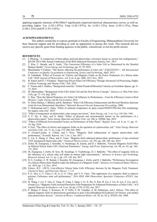  ISSN: 2502-4752
Indonesian J Elec Eng & Comp Sci, Vol. 21, No. 1, January 2021 : 18 - 27
26
applying magnetic intensity of 60-260mT significantly improved electrical characteristics curves, as well as,
providing higher Voc (1.02-1.07%), Vmp (1.02-1.07%), Isc (1.02-1.12%), Imax (1.05-1.15%), Pmax
(1.06-1.23%) and FF (1.01-1.03%).
ACKNOWLEDGEMENTS
The authors would like to express gratitude to Faculty of Engineering, Mahasarakham University for
their financial support and for providing us with an opportunity to pursue this work. This research did not
receive any specific grant from funding agencies in the public, commercial, or not-for-profit sectors.
REFERENCES
[1] C.Photong, “A comparison of three-phase grid-tied photovoltaic converters based on current fed configurations,”
IECON 2013-39th Annual Conference of the IEEE Industrial Electronics Society, Nov. 2013
[2] T. Kita, Y. Harada, and S. Asahi, “The Conversion Efficiency of a Solar Cell as Determined by the Detailed
Balance Model,” Green Energy and Technology, pp. 55–79, 2019.
[3] Bhalchandra V.Chikate, “The factors affecting the performance of solar cell,” ICQUEST2015 – 4th International
Conference on Quality Up-gradation in Engineering, Science and Technology, April. 2015.
[4] H. Fathabadi, “Effect of External AC Electric and Magnetic Fields on the Power Production of a Silicon Solar
Cell,” IEEE Journal of Photovoltaics, vol. 8, no. 6, pp. 1408–1412, Nov. 2018
[5] B. Sopori and D. J. Friedman, “Improving Silicon Solar Cell Efficiency Through Advanced Cell Processing, Highly
Uniform Texturing, and Thinner Cells,” Feb. 2019.
[6] F. Nicola and L. Rodino, “Background meterial,” Global Pseudo-Differential Calculus on Euclidean Spaces, pp. 9–
14, 2010.
[7] M. Dharmadasa, “Background of the CdTe Solar Cell and the New Device Concept,” Advances in Thin-Film Solar
Cells, pp. 71–114, Sep. 2018.
[8] U. Rau, “How the Optical Properties of a Solar Cell Influence its Performance - From the Efficiency Limits to Real
Devices,” Light, Energy and the Environment, 2016.
[9] N. Ekins-Daukes, I. Ballard, and K. Barnham, “Solar Cell Efficiency Enhancement and Revised Shockley-Queisser
Limit for Low Dimensional Absorbers,” Materials Research Society Symposium Proceedings, 2008.
[10] T. Mohammad and V. Dutta, “Effect of substrate temperature on spray coated PEDOT:PSS thin film morphology
for organic solar cell,” 2019.
[11] “Effect of temperature on photovoltaic solar energy conversion,” Solar Energy, vol. 5, no. 4, p. 145, Oct. 1961.
[12] S. P. Aly, S. Ahzi, and N. Barth, “Effect of physical and environmental factors on the performance of a
photovoltaic panel,” Solar Energy Materials and Solar Cells, vol. 200, p. 109948, Sep. 2019.
[13] “Effect of Different Environmental Factors on Performance of Solar Panel,” Regular Issue, vol. 8, no. 11, pp. 15–
18, Sep. 2019.
[14] S. Erel, “The effect of electric and magnetic fields on the operation of a photovoltaic cell,” Solar Energy Materials
and Solar Cells, vol. 71, no. 2, pp. 273–280, Feb. 2002.
[15] S. Oviedo-Casado, A. Urbina, and J. Prior, “Magnetic field enhancement of organic photovoltaic cells
performance,” Scientific Reports, vol. 7, no. 1, Jun. 2017.
[16] F. Cai, S. Zhang, S. Zhou, and Z. Yuan, “Magnetic-field enhanced photovoltaic performance of dye-sensitized
TiO2 nanoparticle-based solar cells,” Chemical Physics Letters, vol. 591, pp. 166–169, Jan. 2014.
[17] Zerbo, M. Zoungrana, I. Sourabié, A. Ouedraogo, B. Zouma, and D. J. Bathiebo, “External Magnetic Field Effect
on Bifacial Silicon Solar Cell’s Electrical Parameters,” Energy and Power Engineering, vol. 08, no. 03, pp. 146–
151, 2016.
[18] M. Zoungrana, I. Zerbo, B. Soro, M. Savadogo, S. Tiedrebeogo, D. J. Bathiebo. “The effect of magnetic field on
the efficiency of a silicon solar cell under an intense light concentration,” Advances in Science and Technology
Research Journal, vol. 11, no. 2, pp. 133–138, Jun. 2017.
[19] D. U. Combari, E. W. Ramde, I. Sourabie, M. Zoungrana, I. Zerbo, and D. J. Bathiebo, “Performance Investigation
of a Silicon Photovoltaic Module under the Influence of a Magnetic Field,” Advances in Condensed Matter Physics,
vol. 2018, pp. 1–8, Nov. 2018.
[20] Zaitsev, R.V.. (2015). Cost-effective Silicon Solar Cells Efficiency Increase by the Magnetic Field Treatment.
Journal of Nano- and Electronic Physics. 7. 1-4.
[21] F.-C. Hsu, C.-T. Chen, C.-H. Li, C.-C. Chen, and Y.-F. Chen, “The application of a magnetic field to improve
polymer: Fullerence solar cell performance,” 2014 IEEE 40th Photovoltaic Specialist Conference (PVSC), Jun.
2014.
[22] H. Wang, J. Lei, F. Gao, Z. Yang, D. Yang, J. Jiang, J. Li, X. Hu, X. Ren, B. Liu, J. Liu, H. Lei, Z. Liu, and S.
(Frank) Liu, “Magnetic Field-Assisted Perovskite Film Preparation for Enhanced Performance of Solar Cells,” ACS
Applied Materials & Interfaces, vol. 9, no. 26, pp. 21756–21762, Jun. 2017.
[23] P. Shakya, P. Desai, T. Kreouzis, W. P. Gillin, S. M. Tuladhar, A. M. Ballantyne, and J. Nelson, “The effect of
applied magnetic field on photocurrent generation in poly-3-hexylthiophene:[6,6]-phenyl C61-butyric acid methyl
ester photovoltaic devices,” Journal of Physics: Condensed Matter, vol. 20, no. 45, p. 452203, Oct. 2008.
 
