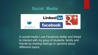 Social Media
In social media I use Facebook twitter and linked
to interact with my goup of students, family and
friends by sharing feelings or opinions about
differents topics.
 