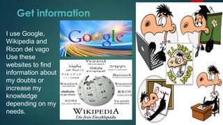 Get information
I use Google,
Wikipedia and
Ricon del vago
Use these
websites to find
information about
my doubts or
increase my
knowledge
depending on my
needs.
 