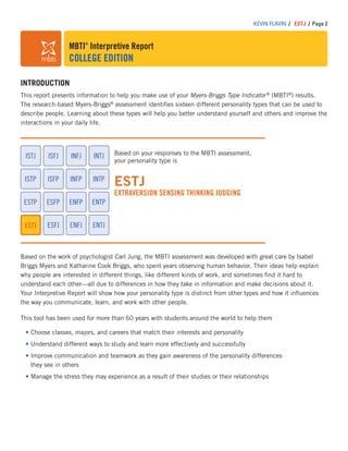 MBTI®
Interpretive Report
COLLEGE EDITION
KEVIN FLAVIN / ESTJ / Page 2
INTRODUCTION
This report presents information to help you make use of your Myers-Briggs Type Indicator®
(MBTI®
) results.
The research-based Myers-Briggs®
assessment identiﬁes sixteen different personality types that can be used to
describe people. Learning about these types will help you better understand yourself and others and improve the
interactions in your daily life.
Based on your responses to the MBTI assessment,
your personality type is
ESTJ
EXTRAVERSION SENSING THINKING JUDGING
ESTP
ISTP
ISFJISTJ
ESFP
ISFP
ESFJ
INFJ
INFP
ENFP
ENFJ
INTJ
ENTP
INTP
ENTJESTJ
Based on the work of psychologist Carl Jung, the MBTI assessment was developed with great care by Isabel
Briggs Myers and Katharine Cook Briggs, who spent years observing human behavior. Their ideas help explain
why people are interested in different things, like different kinds of work, and sometimes ﬁnd it hard to
understand each other—all due to differences in how they take in information and make decisions about it.
Your Interpretive Report will show how your personality type is distinct from other types and how it inﬂuences
the way you communicate, learn, and work with other people.
This tool has been used for more than 60 years with students around the world to help them
Choose classes, majors, and careers that match their interests and personality
Understand different ways to study and learn more effectively and successfully
Improve communication and teamwork as they gain awareness of the personality differences
they see in others
Manage the stress they may experience as a result of their studies or their relationships
 