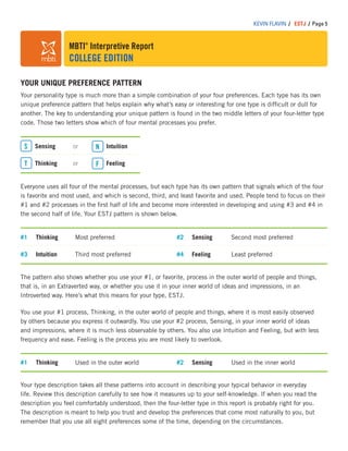 MBTI®
Interpretive Report
COLLEGE EDITION
KEVIN FLAVIN / ESTJ / Page 5
YOUR UNIQUE PREFERENCE PATTERN
Your personality type is much more than a simple combination of your four preferences. Each type has its own
unique preference pattern that helps explain why what’s easy or interesting for one type is difﬁcult or dull for
another. The key to understanding your unique pattern is found in the two middle letters of your four-letter type
code. Those two letters show which of four mental processes you prefer.
Sensing or
Thinking or
Intuition
Feeling
S N
T F
The pattern also shows whether you use your #1, or favorite, process in the outer world of people and things,
that is, in an Extraverted way, or whether you use it in your inner world of ideas and impressions, in an
Introverted way. Here’s what this means for your type, ESTJ.
You use your #1 process, Thinking, in the outer world of people and things, where it is most easily observed
by others because you express it outwardly. You use your #2 process, Sensing, in your inner world of ideas
and impressions, where it is much less observable by others. You also use Intuition and Feeling, but with less
frequency and ease. Feeling is the process you are most likely to overlook.
#1 Thinking Most preferred
#3 Intuition Third most preferred
#2 Sensing Second most preferred
#4 Feeling Least preferred
#1 Thinking Used in the outer world #2 Sensing Used in the inner world
Everyone uses all four of the mental processes, but each type has its own pattern that signals which of the four
is favorite and most used, and which is second, third, and least favorite and used. People tend to focus on their
#1 and #2 processes in the ﬁrst half of life and become more interested in developing and using #3 and #4 in
the second half of life. Your ESTJ pattern is shown below.
Your type description takes all these patterns into account in describing your typical behavior in everyday
life. Review this description carefully to see how it measures up to your self-knowledge. If when you read the
description you feel comfortably understood, then the four-letter type in this report is probably right for you.
The description is meant to help you trust and develop the preferences that come most naturally to you, but
remember that you use all eight preferences some of the time, depending on the circumstances.
 