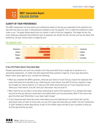 MBTI®
Interpretive Report
COLLEGE EDITION
KEVIN FLAVIN / ESTJ / Page 6
CLARITY OF YOUR PREFERENCES
The MBTI assessment not only reports your preferences based on the way you responded to the questions but
also tells how clear you were in selecting each preference over its opposite. This is called the preference clarity
index, or pci. The graph below depicts your pci results in each of the four categories. The longer the bar, the
more clearly you expressed that preference over its opposite; the shorter the bar, the less sure you are about that
preference. Do your choices seem on target for you?
PCI RESULTS: ESTJ
Extraversion E
Sensing S
Thinking T
Judging J
I Introversion
N Intuition
F Feeling
P Perceiving
Very Clear Very ClearClearClear Moderate ModerateSlight Slight
30 30250 5 201510510152025
11
12
7
27
If Your ESTJ Pattern Doesn’t Seem Quite Right
People’s personalities are much too complex to be fully accounted for by a single set of questions on a
personality assessment, no matter how well researched those questions might be. If your type description
doesn’t seem quite right for you, consider the following:
When you answered the MBTI questions, what was your frame of mind? Did you choose the responses that
came most easily and naturally to you, reﬂecting your most natural, true self? Or did you respond in ways
you thought you should respond, or in ways you felt others would want you to? If your responses did not
reﬂect your most natural, true self, then your description may not quite ﬁt.
Was it hard for you to make a choice when responding to some of the questions? If so, perhaps that helps
account for why you feel your results don’t accurately reﬂect your true personality. What if the choice had
gone the other way? What letter in your type might change?
If your responses were those that came most easily to you and reﬂected your most natural self, yet the
description does not seem to ﬁt you well, can you ﬁnd a type that describes you better? Use the Introduction
to Type®
booklet to review descriptions of each of the sixteen types and talk to your counselor to help you
ﬁnd the type that ﬁts you best.
CPP, Inc. | 800-624-1765 | www.cpp.com
© Full copyright information appears on page 1.
 