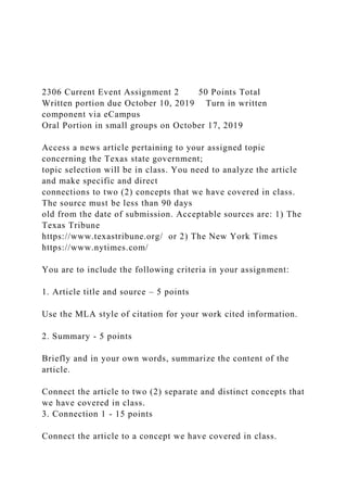 2306 Current Event Assignment 2 50 Points Total
Written portion due October 10, 2019 Turn in written
component via eCampus
Oral Portion in small groups on October 17, 2019
Access a news article pertaining to your assigned topic
concerning the Texas state government;
topic selection will be in class. You need to analyze the article
and make specific and direct
connections to two (2) concepts that we have covered in class.
The source must be less than 90 days
old from the date of submission. Acceptable sources are: 1) The
Texas Tribune
https://www.texastribune.org/ or 2) The New York Times
https://www.nytimes.com/
You are to include the following criteria in your assignment:
1. Article title and source – 5 points
Use the MLA style of citation for your work cited information.
2. Summary - 5 points
Briefly and in your own words, summarize the content of the
article.
Connect the article to two (2) separate and distinct concepts that
we have covered in class.
3. Connection 1 - 15 points
Connect the article to a concept we have covered in class.
 