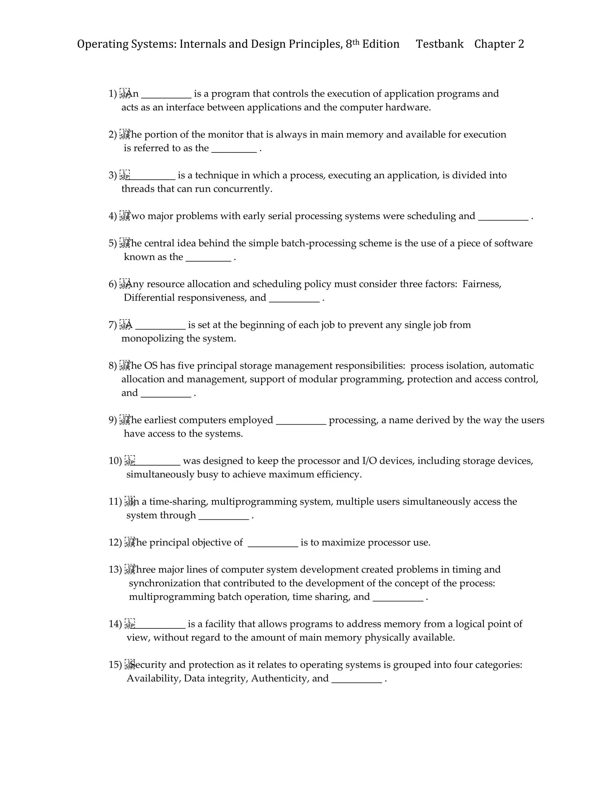 Operating Systems: Internals and Design Principles, 8th Edition Testbank Chapter 2
1) An __________ is a program that controls the execution of application programs and
acts as an interface between applications and the computer hardware.
2) The portion of the monitor that is always in main memory and available for execution
is referred to as the _________ .
3) __________ is a technique in which a process, executing an application, is divided into
threads that can run concurrently.
4) Two major problems with early serial processing systems were scheduling and __________ .
5) The central idea behind the simple batch-processing scheme is the use of a piece of software
known as the _________ .
6) Any resource allocation and scheduling policy must consider three factors: Fairness,
Differential responsiveness, and __________ .
7) A __________ is set at the beginning of each job to prevent any single job from
monopolizing the system.
8) The OS has five principal storage management responsibilities: process isolation, automatic
allocation and management, support of modular programming, protection and access control,
and __________ .
9) The earliest computers employed __________ processing, a name derived by the way the users
have access to the systems.
10) __________ was designed to keep the processor and I/O devices, including storage devices,
simultaneously busy to achieve maximum efficiency.
11) In a time-sharing, multiprogramming system, multiple users simultaneously access the
system through __________ .
12) The principal objective of __________ is to maximize processor use.
13) Three major lines of computer system development created problems in timing and
synchronization that contributed to the development of the concept of the process:
multiprogramming batch operation, time sharing, and __________ .
14) ___________ is a facility that allows programs to address memory from a logical point of
view, without regard to the amount of main memory physically available.
15) Security and protection as it relates to operating systems is grouped into four categories:
Availability, Data integrity, Authenticity, and __________ .
 