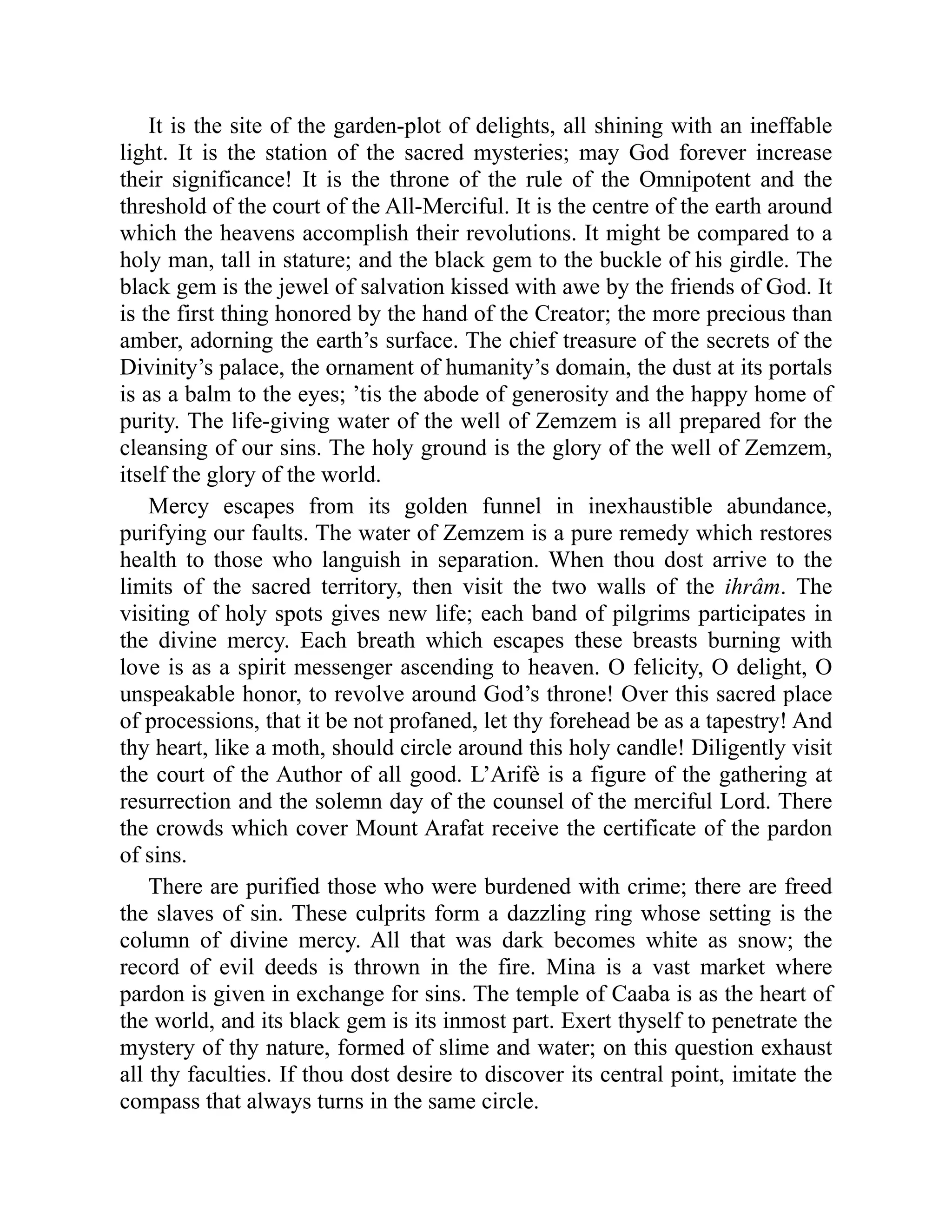 It is the site of the garden-plot of delights, all shining with an ineffable
light. It is the station of the sacred mysteries; may God forever increase
their significance! It is the throne of the rule of the Omnipotent and the
threshold of the court of the All-Merciful. It is the centre of the earth around
which the heavens accomplish their revolutions. It might be compared to a
holy man, tall in stature; and the black gem to the buckle of his girdle. The
black gem is the jewel of salvation kissed with awe by the friends of God. It
is the first thing honored by the hand of the Creator; the more precious than
amber, adorning the earth’s surface. The chief treasure of the secrets of the
Divinity’s palace, the ornament of humanity’s domain, the dust at its portals
is as a balm to the eyes; ’tis the abode of generosity and the happy home of
purity. The life-giving water of the well of Zemzem is all prepared for the
cleansing of our sins. The holy ground is the glory of the well of Zemzem,
itself the glory of the world.
Mercy escapes from its golden funnel in inexhaustible abundance,
purifying our faults. The water of Zemzem is a pure remedy which restores
health to those who languish in separation. When thou dost arrive to the
limits of the sacred territory, then visit the two walls of the ihrâm. The
visiting of holy spots gives new life; each band of pilgrims participates in
the divine mercy. Each breath which escapes these breasts burning with
love is as a spirit messenger ascending to heaven. O felicity, O delight, O
unspeakable honor, to revolve around God’s throne! Over this sacred place
of processions, that it be not profaned, let thy forehead be as a tapestry! And
thy heart, like a moth, should circle around this holy candle! Diligently visit
the court of the Author of all good. L’Arifè is a figure of the gathering at
resurrection and the solemn day of the counsel of the merciful Lord. There
the crowds which cover Mount Arafat receive the certificate of the pardon
of sins.
There are purified those who were burdened with crime; there are freed
the slaves of sin. These culprits form a dazzling ring whose setting is the
column of divine mercy. All that was dark becomes white as snow; the
record of evil deeds is thrown in the fire. Mina is a vast market where
pardon is given in exchange for sins. The temple of Caaba is as the heart of
the world, and its black gem is its inmost part. Exert thyself to penetrate the
mystery of thy nature, formed of slime and water; on this question exhaust
all thy faculties. If thou dost desire to discover its central point, imitate the
compass that always turns in the same circle.
 