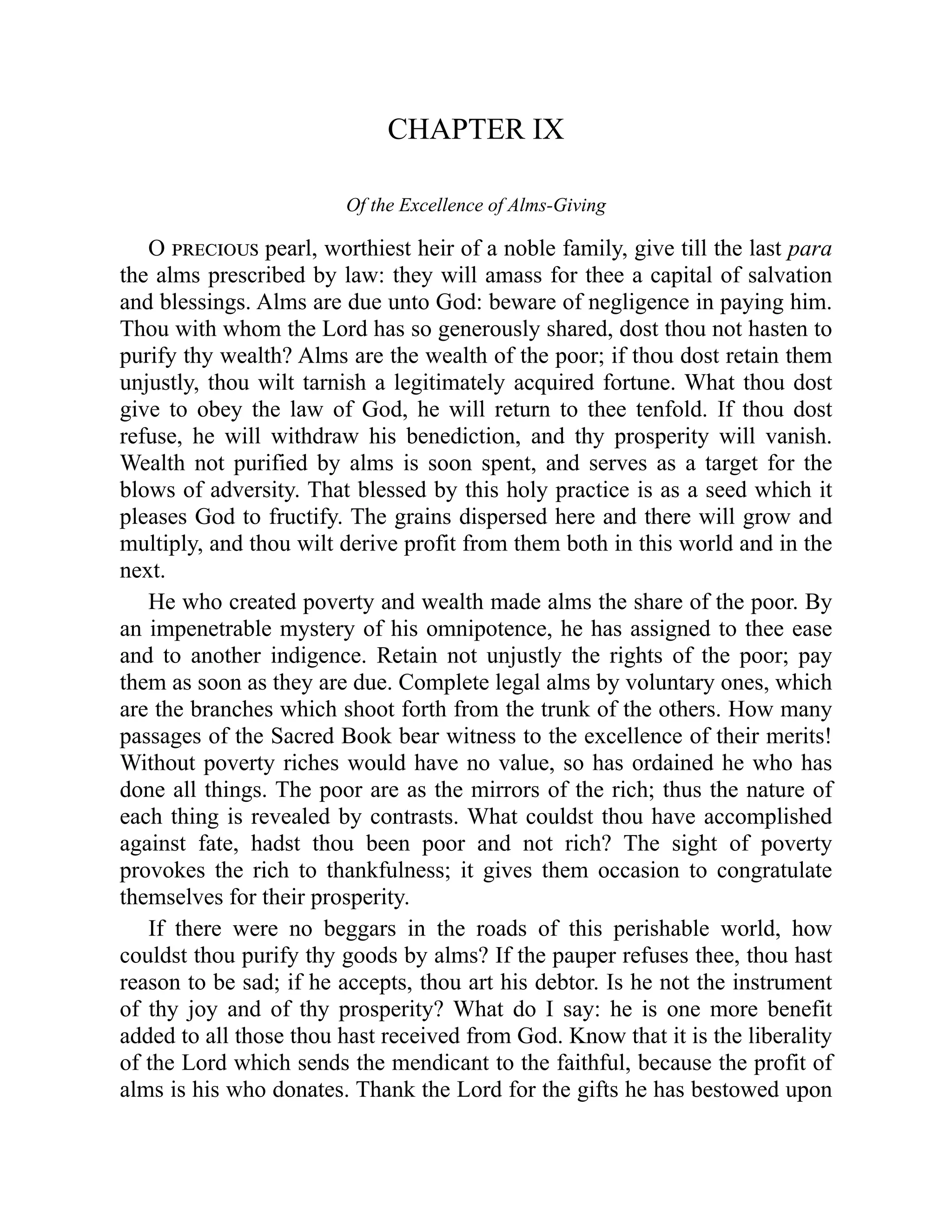 CHAPTER IX
Of the Excellence of Alms-Giving
O precious pearl, worthiest heir of a noble family, give till the last para
the alms prescribed by law: they will amass for thee a capital of salvation
and blessings. Alms are due unto God: beware of negligence in paying him.
Thou with whom the Lord has so generously shared, dost thou not hasten to
purify thy wealth? Alms are the wealth of the poor; if thou dost retain them
unjustly, thou wilt tarnish a legitimately acquired fortune. What thou dost
give to obey the law of God, he will return to thee tenfold. If thou dost
refuse, he will withdraw his benediction, and thy prosperity will vanish.
Wealth not purified by alms is soon spent, and serves as a target for the
blows of adversity. That blessed by this holy practice is as a seed which it
pleases God to fructify. The grains dispersed here and there will grow and
multiply, and thou wilt derive profit from them both in this world and in the
next.
He who created poverty and wealth made alms the share of the poor. By
an impenetrable mystery of his omnipotence, he has assigned to thee ease
and to another indigence. Retain not unjustly the rights of the poor; pay
them as soon as they are due. Complete legal alms by voluntary ones, which
are the branches which shoot forth from the trunk of the others. How many
passages of the Sacred Book bear witness to the excellence of their merits!
Without poverty riches would have no value, so has ordained he who has
done all things. The poor are as the mirrors of the rich; thus the nature of
each thing is revealed by contrasts. What couldst thou have accomplished
against fate, hadst thou been poor and not rich? The sight of poverty
provokes the rich to thankfulness; it gives them occasion to congratulate
themselves for their prosperity.
If there were no beggars in the roads of this perishable world, how
couldst thou purify thy goods by alms? If the pauper refuses thee, thou hast
reason to be sad; if he accepts, thou art his debtor. Is he not the instrument
of thy joy and of thy prosperity? What do I say: he is one more benefit
added to all those thou hast received from God. Know that it is the liberality
of the Lord which sends the mendicant to the faithful, because the profit of
alms is his who donates. Thank the Lord for the gifts he has bestowed upon
 